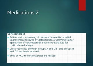 Medications 2
Corticosteroid
⚫ Patients with worsening of previous dermatitis or initial
improvement followed by deterioration of dermatitis after
application of corticosteroids should be evaluated for
corticosteroid allergy
⚫ Cross-reactivity between groups A and D2 and groups B
and D2 has been reported
⚫ 30% of ACD to corticosteroids be missed if delayed 7-
day reading not done
 