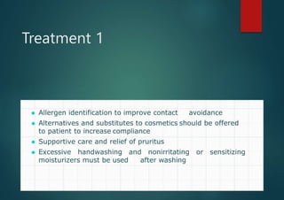 Treatment 1
⚫ Allergen identification to improve contact avoidance
⚫ Alternatives and substitutes to cosmetics should be offered
to patient to increase compliance
⚫ Supportive care and relief of pruritus
⚫ Excessive handwashing and nonirritating or sensitizing
moisturizers must be used after washing
 