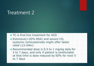 Treatment 2
⚫ TC is first-line treatment for ACD
⚫ Extensive(>20% BSA) and severe CD,
systemic corticosteroids might offer faster
relief (12-24hr)
⚫ Recommended dose is 0.5 to 1 mg/kg daily for
5 to 7 days, and only if patient is comfortable
at that time is dose reduced by 50% for next 5
to 7 days Luz S. Fonacier et al J Allergy Clin Immunol 2010;125:138-49
Vincent S. Beltrani et al Annals of Allergy, Asthma and Immunology 2006;97:1-30
 