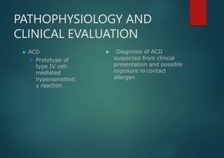 PATHOPHYSIOLOGY AND
CLINICAL EVALUATION
⚫ ACD
⚫ Prototype of
type IV cell-
mediated
hypersensitivit
y reaction
 Diagnosis of ACD
suspected from clinical
presentation and possible
exposure to contact
allergen
 