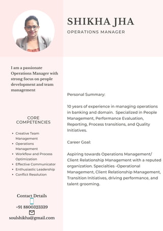 Contact Details


+91 8800323339


soulshikha@gmail.com
I am a passionate
Operations Manager with
strong focus on people
development and team
management
CORE
COMPETENCIES
Creative Team
Management
Operations
Management
Workflow and Process
Optimization
Effective Communicator
Enthusiastic Leadership
Conflict Resolution
Personal Summary:
10 years of experience in managing operations
in banking and domain. Specialized in People
Management, Performance Evaluation,
Reporting, Process transitions, and Quality
Initiatives.
Career Goal:
Aspiring towards Operations Management/
Client Relationship Management with a reputed
organization. Specialties -Operational
Management, Client Relationship Management,
Transition Initiatives, driving performance, and
talent grooming.
SHIKHA JHA
OPERATIONS MANAGER
 