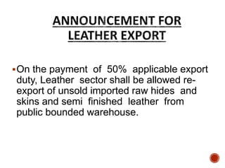 On the payment of 50% applicable export
duty, Leather sector shall be allowed re-
export of unsold imported raw hides and
skins and semi finished leather from
public bounded warehouse.
 
