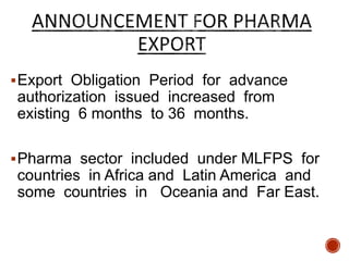 Export Obligation Period for advance
authorization issued increased from
existing 6 months to 36 months.
Pharma sector included under MLFPS for
countries in Africa and Latin America and
some countries in Oceania and Far East.
 