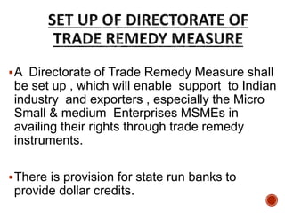 A Directorate of Trade Remedy Measure shall
be set up , which will enable support to Indian
industry and exporters , especially the Micro
Small & medium Enterprises MSMEs in
availing their rights through trade remedy
instruments.
There is provision for state run banks to
provide dollar credits.
 