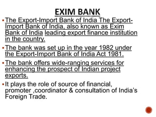 The Export-Import Bank of India The Export-
Import Bank of India, also known as Exim
Bank of India leading export finance institution
in the country.
The bank was set up in the year 1982 under
the Export-Import Bank of India Act 1981.
The bank offers wide-ranging services for
enhancing the prospect of Indian project
exports.
It plays the role of source of financial,
promoter ,coordinator & consultation of India’s
Foreign Trade.
 