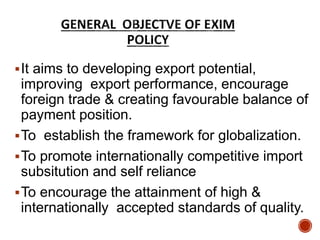 It aims to developing export potential,
improving export performance, encourage
foreign trade & creating favourable balance of
payment position.
To establish the framework for globalization.
To promote internationally competitive import
subsitution and self reliance
To encourage the attainment of high &
internationally accepted standards of quality.
 