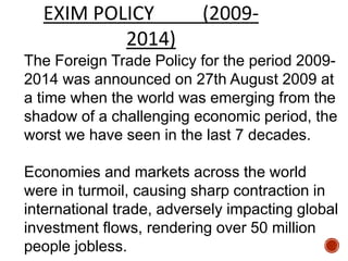 The Foreign Trade Policy for the period 2009-
2014 was announced on 27th August 2009 at
a time when the world was emerging from the
shadow of a challenging economic period, the
worst we have seen in the last 7 decades.
Economies and markets across the world
were in turmoil, causing sharp contraction in
international trade, adversely impacting global
investment flows, rendering over 50 million
people jobless.
EXIM POLICY (2009-
2014)
 