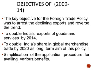 The key objective for the Foreign Trade Policy
was to arrest the declining exports and reverse
the trend.
To double India’s exports of goods and
services by 2014.
To double India’s share in global merchandise
trade by 2020 as long term aim of this policy. I
Simplification of the application procedure for
availing various benefits.
 