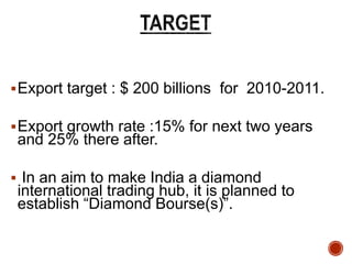 Export target : $ 200 billions for 2010-2011.
Export growth rate :15% for next two years
and 25% there after.
 In an aim to make India a diamond
international trading hub, it is planned to
establish “Diamond Bourse(s)”.
 