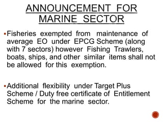 Fisheries exempted from maintenance of
average EO under EPCG Scheme (along
with 7 sectors) however Fishing Trawlers,
boats, ships, and other similar items shall not
be allowed for this exemption.
Additional flexibility under Target Plus
Scheme / Duty free certificate of Entitlement
Scheme for the marine sector.
 