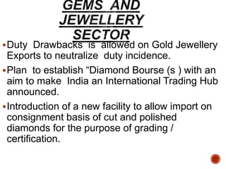 Duty Drawbacks is allowed on Gold Jewellery
Exports to neutralize duty incidence.
Plan to establish “Diamond Bourse (s ) with an
aim to make India an International Trading Hub
announced.
Introduction of a new facility to allow import on
consignment basis of cut and polished
diamonds for the purpose of grading /
certification.
 
