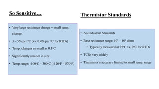So Sensitive…
• Very large resistance change = small temp.
change
• 3 – 5% per oC (vs. 0.4% per oC for RTDs)
• Temp. changes as small as 0.1oC
• Significantly smaller in size
• Temp range: -100oC – 300oC (-120oF – 570oF)
• No Industrial Standards
• Base resistance range: 103 – 106 ohms
• Typically measured at 25oC vs. 0oC for RTDs
• TCRs vary widely
• Thermistor’s accuracy limited to small temp. range
Thermistor Standards
 