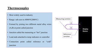 Thermocouples
• Most widely used in industry
• Range: sub-zero to 4000oF(2000oC)
• Formed by joining two different metal alloy wires
(A,B) at point called junction
• Junction called the measuring or “hot” junction
• Lead ends attached to temp indicator or controller
• Connection point called reference or “cold”
junction
Display
Device
+
-
A
B
Reference
Junction
Measuring Junction
 