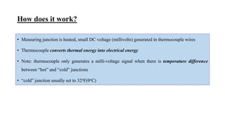How does it work?
• Measuring junction is heated, small DC voltage (millivolts) generated in thermocouple wires
• Thermocouple converts thermal energy into electrical energy
• Note: thermocouple only generates a milli-voltage signal when there is temperature difference
between “hot” and “cold” junctions
• “cold” junction usually set to 32oF(0oC)
 