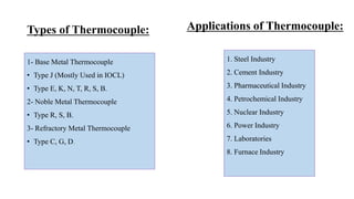 Types of Thermocouple:
1- Base Metal Thermocouple
• Type J (Mostly Used in IOCL)
• Type E, K, N, T, R, S, B.
2- Noble Metal Thermocouple
• Type R, S, B.
3- Refractory Metal Thermocouple
• Type C, G, D.
1. Steel Industry
2. Cement Industry
3. Pharmaceutical Industry
4. Petrochemical Industry
5. Nuclear Industry
6. Power Industry
7. Laboratories
8. Furnace Industry
Applications of Thermocouple:
 