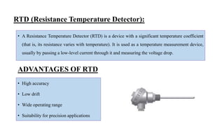RTD (Resistance Temperature Detector):
• A Resistance Temperature Detector (RTD) is a device with a significant temperature coefficient
(that is, its resistance varies with temperature). It is used as a temperature measurement device,
usually by passing a low-level current through it and measuring the voltage drop.
• High accuracy
• Low drift
• Wide operating range
• Suitability for precision applications
ADVANTAGES OF RTD
 
