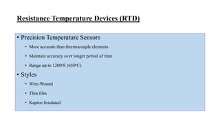 Resistance Temperature Devices (RTD)
• Precision Temperature Sensors
• More accurate than thermocouple elements
• Maintain accuracy over longer period of time
• Range up to 1200oF (650oC)
• Styles
• Wire-Wound
• Thin film
• Kapton Insulated
 