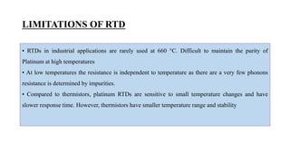 LIMITATIONS OF RTD
• RTDs in industrial applications are rarely used at 660 °C. Difficult to maintain the purity of
Platinum at high temperatures
• At low temperatures the resistance is independent to temperature as there are a very few phonons
resistance is determined by impurities.
• Compared to thermistors, platinum RTDs are sensitive to small temperature changes and have
slower response time. However, thermistors have smaller temperature range and stability
 