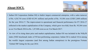 About IOCL
• Indian Oil Corporation (Indian Oil) is India's largest commercial enterprise, with a sales turnover
of Rs. 4,38,710 crore (USD 65,391 million) and profits of Rs. 19,106 crore (USD 2,848 million)
for the year 2016-17. The improvement in operational and financial performance for FY 2016-17
reflected in the market capitalization of the Company, which grew two-fold, from Rs. 95,564 crore
as on 31st March 2016 to Rs. 1,87,948 crore as on 31st March 2017.
• In view of its rising share price and market capitalisation, Indian Oil was included in the Nifty50
index (NSE benchmark index of 50 best performing corporates). Indian Oil is ranked 161st among
the world's largest corporates (and first among Indian enterprises) in the prestigious Fortune
‘Global 500’ listing for the year 2016.
 