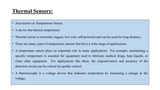 Thermal Sensors:
• Also known as Temperature Sensor.
• A device that detects temperature.
• Thermal sensor is extremely rugged, low-cost, self-powered and can be used for long distance.
• There are many types of temperature sensors that have a wide range of applications.
• A temperature sensor plays an important role in many applications. For example, maintaining a
specific temperature is essential for equipment used to fabricate medical drugs, heat liquids, or
clean other equipment. For applications like these, the responsiveness and accuracy of the
detection circuit can be critical for quality control.
• A thermocouple is a voltage device that indicates temperature by measuring a change in the
voltage.
 