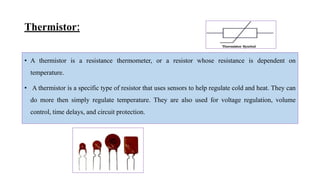 Thermistor:
• A thermistor is a resistance thermometer, or a resistor whose resistance is dependent on
temperature.
• A thermistor is a specific type of resistor that uses sensors to help regulate cold and heat. They can
do more then simply regulate temperature. They are also used for voltage regulation, volume
control, time delays, and circuit protection.
 