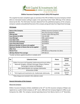 Shikhar Insurance Company limited’s (SICL) FPO Snapshot
This snapshot has been compiled to give an overview of the FPO of Shikhar Insurance Company Limited
(SICL) to interested investors willing to apply in the upcoming Further Public Offerings of the ordinary
shares by the SICL. The information has been obtained from the published prospectus of the company,
company’s website and published financials of the company along with data from Nepal Stock Exchange.
FPO Details
Name of the Company Shikhar Insurance Company Limited
Business Non-Life Insurance Company
Offering type Further Public Offering (FPO)
Issue Amount (in NPR) 332,142,200
Issue Manager NIBL capital Limited
Issue Open date 2072/08/17
Issue Close date (earliest) 2072/08/21
Issue Close date (Latest) 2072/09/02
Minimum Number of shares to be applied 10
Maximum Number of Shares that can be applied 100,000
Offer Price NPR 650
Market Price: NPR 800 (as of November 29, 2015)
180 days Market Price average: NPR 865.63
*number of shares applied should be in multiple of 10
No. Collection Center Phone
Contact
person
1
Shikhar Insurance Ltd.Thapathali, Kathmanduand branch offices
Newroad, Gongabu, Chahabil, Biratnagar, Birgunj, Pokhara,
Narayangarh, Butwal and Nepalgunj.
4246101
Suraj
Rajbhahak
2 NIBL Capital Markets Ltd, Lazimpat, Kathmandu
4005080
Anil
Maharjan3 All branches of NIBL
4 *Kriti Capital and Investments Ltd., Soaltemode, Kathmandu 4276786
Karuna
Thapa
* Only cheques are received in this collection center
General Information of the Company
About the Company
Shikhar Insurance Company Limited, established as the 15th
non life insurance company of Nepal, was
registered as a public limited company on 28th
march, 2004 with the Company Registrar’s Office as per
Companies Act, 2063. The company received operating license from Beema Samiti on 11th
November,
 