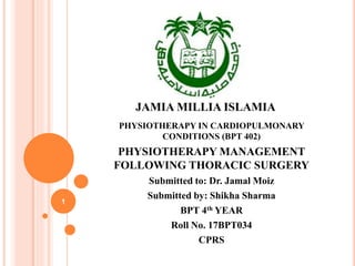 JAMIA MILLIA ISLAMIA
PHYSIOTHERAPY IN CARDIOPULMONARY
CONDITIONS (BPT 402)
PHYSIOTHERAPY MANAGEMENT
FOLLOWING THORACIC SURGERY
Submitted to: Dr. Jamal Moiz
Submitted by: Shikha Sharma
BPT 4th YEAR
Roll No. 17BPT034
CPRS
1
 