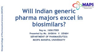 Will Indian generic
pharma majors excel in
biosimilars?
Reg no. 160617009
Presented by Ms. SHIKHA Y. SINGH
DEPARTMENT OF PHARMACEUTICS
MCOPS MANIPAL UNIVERSITY
ManipalCollegeofPharmaceuticalSciences(MCOPS)
 