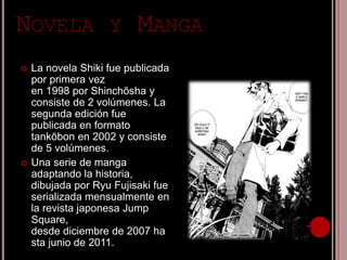NOVELA Y MANGA
 La novela Shiki fue publicada
por primera vez
en 1998 por Shinchōsha y
consiste de 2 volúmenes. La
segunda edición fue
publicada en formato
tankōbon en 2002 y consiste
de 5 volúmenes.
 Una serie de manga
adaptando la historia,
dibujada por Ryu Fujisaki fue
serializada mensualmente en
la revista japonesa Jump
Square,
desde diciembre de 2007 ha
sta junio de 2011.
 