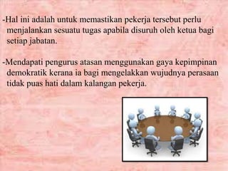 -Hal ini adalah untuk memastikan pekerja tersebut perlu
menjalankan sesuatu tugas apabila disuruh oleh ketua bagi
setiap jabatan.
-Mendapati pengurus atasan menggunakan gaya kepimpinan
demokratik kerana ia bagi mengelakkan wujudnya perasaan
tidak puas hati dalam kalangan pekerja.
 