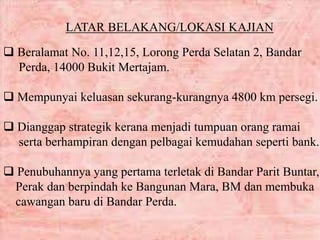 LATAR BELAKANG/LOKASI KAJIAN
 Beralamat No. 11,12,15, Lorong Perda Selatan 2, Bandar
Perda, 14000 Bukit Mertajam.
 Mempunyai keluasan sekurang-kurangnya 4800 km persegi.
 Dianggap strategik kerana menjadi tumpuan orang ramai
serta berhampiran dengan pelbagai kemudahan seperti bank.
 Penubuhannya yang pertama terletak di Bandar Parit Buntar,
Perak dan berpindah ke Bangunan Mara, BM dan membuka
cawangan baru di Bandar Perda.
 