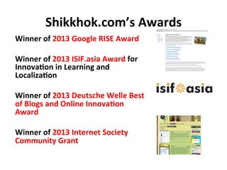 Shikkhok.com’s	
  Awards	
  
Winner	
  of	
  2013	
  Google	
  RISE	
  Award	
  
	
  
Winner	
  of	
  2013	
  ISIF.asia	
 ...
