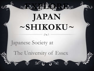 LET’S 
EXPLORE 
JAPAN 
~SHIKOKU~ 
Japanese Society at 
The University of Essex 
 