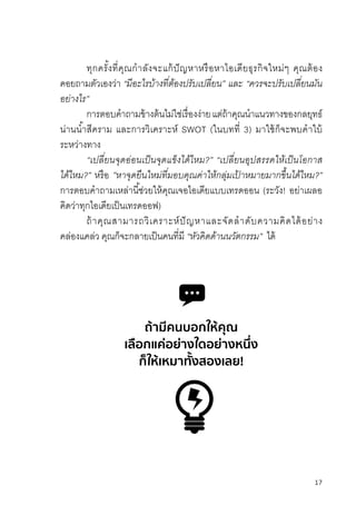 17
ทุกครั้งที่คุณก�าลังจะแก้ปัญหาหรือหาไอเดียธุรกิจใหม่ๆ คุณต้อง
คอยถามตัวเองว่า “มีอะไรบ้ำงที่ต้องปรับเปลี่ยน” และ “ควรจะปรับเปลี่ยนมัน
อย่ำงไร”
การตอบค�าถามข้างต้นไม่ใช่เรื่องง่ายแต่ถ้าคุณน�าแนวทางของกลยุทธ์
น่านน�้าสีคราม และการวิเคราะห์ SWOT (ในบทที่ 3) มาใช้ก็จะพบค�าใบ้
ระหว่างทาง
“เปลี่ยนจุดอ่อนเป็นจุดแข็งได้ไหม?” “เปลี่ยนอุปสรรคให้เป็นโอกำส
ได้ไหม?” หรือ ”หำจุดยืนใหม่ที่มอบคุณค่ำให้กลุ่มเป้ ำหมำยมำกขึ้นได้ไหม?”
การตอบค�าถามเหล่านี้ช่วยให้คุณเจอไอเดียแบบเทรดออน (ระวัง! อย่าเผลอ
คิดว่าทุกไอเดียเป็นเทรดออฟ)
ถ้าคุณสามารถวิเคราะห์ปัญหาและจัดล�าดับความคิดได้อย่าง
คล่องแคล่ว คุณก็จะกลายเป็นคนที่มี “หัวคิดด้ำนนวัตกรรม” ได้
ถ้ามีคนบอกให้คุณ
เลือกแค่อย่างใดอย่างหนึ่ง
ก็ให้เหมาทั้งสองเลย!
 