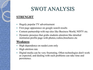 SWOT ANALYSIS
STRENGHT
 Hugely popular TV advertisement
 First page appearance on google search results
 Content partnership with top sites like Business World, NDTV etc.
 Dynamic presence that grabs students attention like detailed
institution profile page with photos,vedios,brochures etc
Weakness
 High dependence on naukri.com only
 High attrition rate
 Digital media can be very frustrating. Often technologies don't work
as expected, and dealing with such problems can take time and
persistence.
 