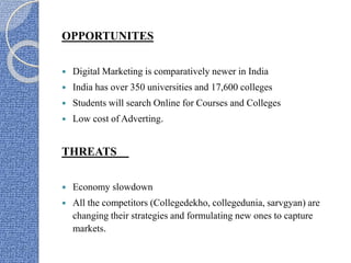 OPPORTUNITES
 Digital Marketing is comparatively newer in India
 India has over 350 universities and 17,600 colleges
 Students will search Online for Courses and Colleges
 Low cost of Adverting.
THREATS
 Economy slowdown
 All the competitors (Collegedekho, collegedunia, sarvgyan) are
changing their strategies and formulating new ones to capture
markets.
 
