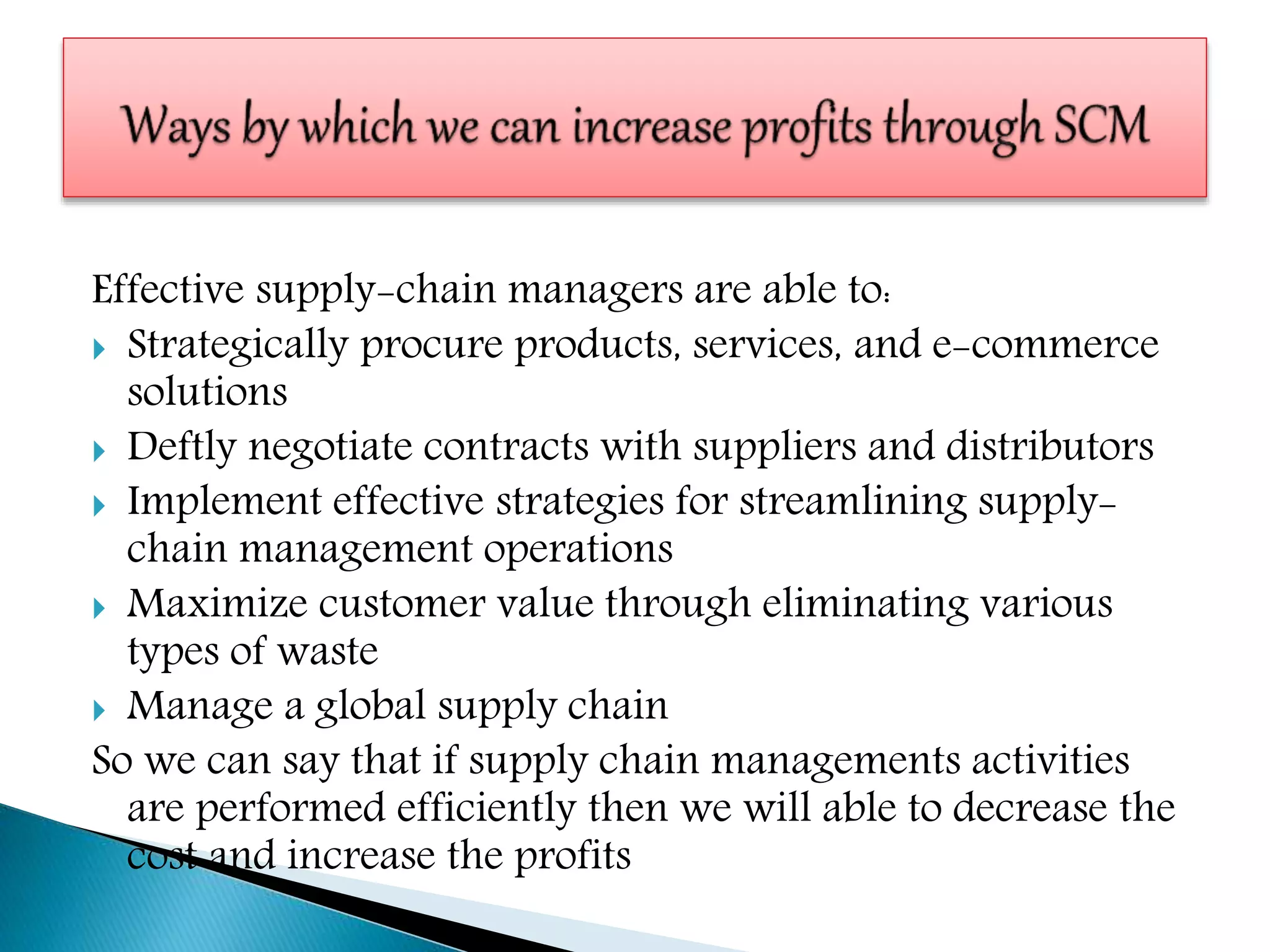 Effective supply-chain managers are able to:
 Strategically procure products, services, and e-commerce
solutions
 Deftly negotiate contracts with suppliers and distributors
 Implement effective strategies for streamlining supply-
chain management operations
 Maximize customer value through eliminating various
types of waste
 Manage a global supply chain
So we can say that if supply chain managements activities
are performed efficiently then we will able to decrease the
cost and increase the profits
 