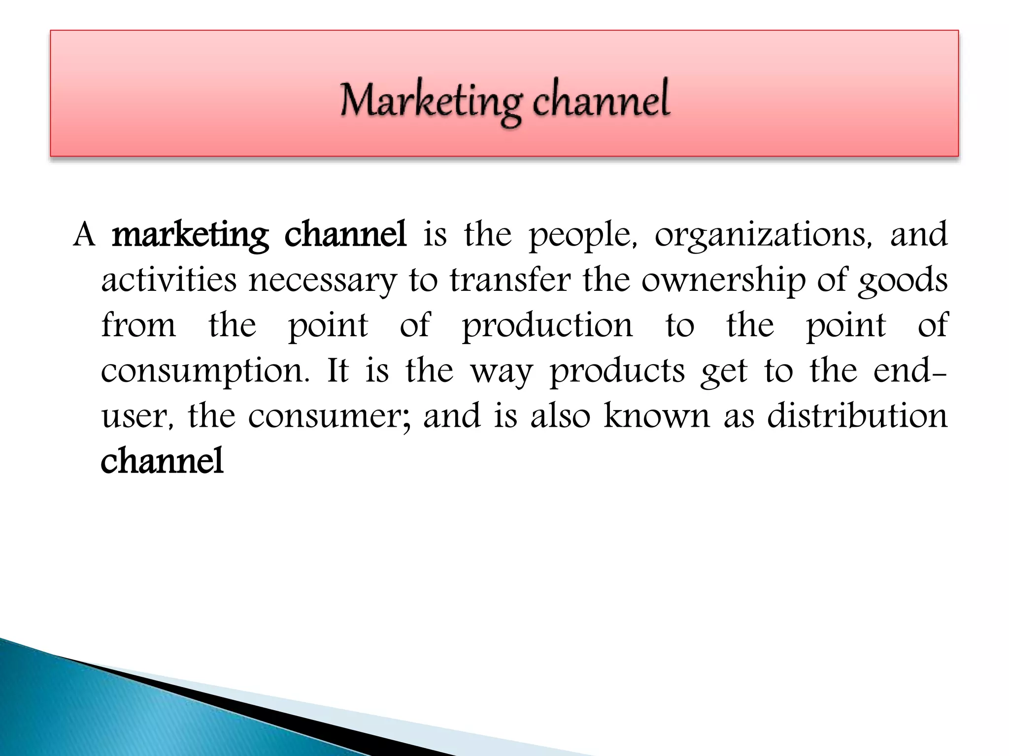 A marketing channel is the people, organizations, and
activities necessary to transfer the ownership of goods
from the point of production to the point of
consumption. It is the way products get to the end-
user, the consumer; and is also known as distribution
channel
 