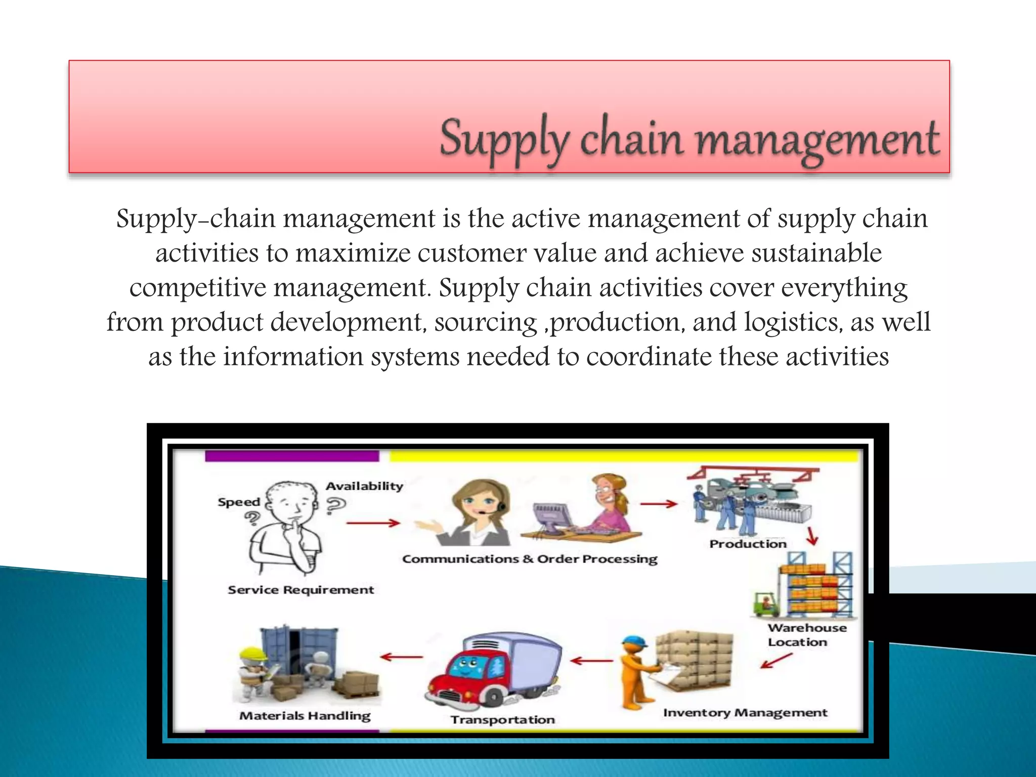 Supply-chain management is the active management of supply chain
activities to maximize customer value and achieve sustainable
competitive management. Supply chain activities cover everything
from product development, sourcing ,production, and logistics, as well
as the information systems needed to coordinate these activities
 
