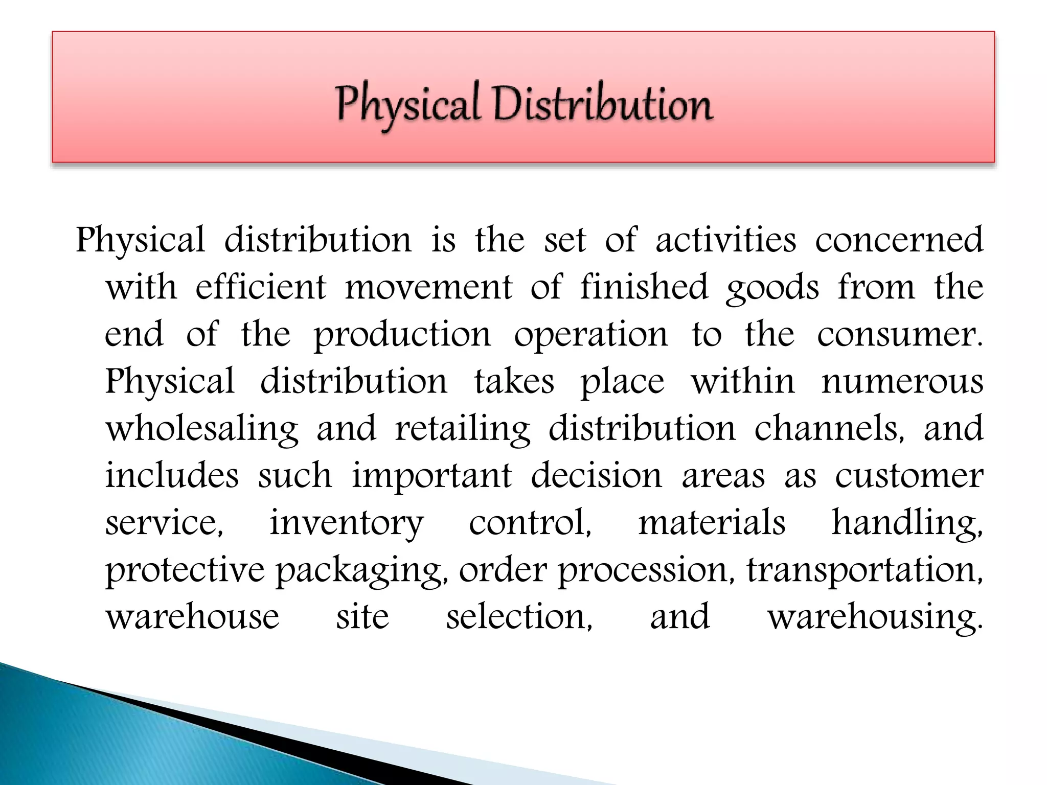 Physical distribution is the set of activities concerned
with efficient movement of finished goods from the
end of the production operation to the consumer.
Physical distribution takes place within numerous
wholesaling and retailing distribution channels, and
includes such important decision areas as customer
service, inventory control, materials handling,
protective packaging, order procession, transportation,
warehouse site selection, and warehousing.
 