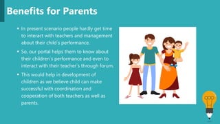  In present scenario people hardly get time
to interact with teachers and management
about their child`s performance.
 So, our portal helps them to know about
their children`s performance and even to
interact with their teacher`s through forum.
 This would help in development of
children as we believe child can make
successful with coordination and
cooperation of both teachers as well as
parents.
Benefits for Parents
 