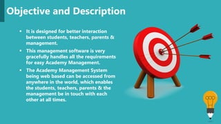  It is designed for better interaction
between students, teachers, parents &
management.
 This management software is very
gracefully handles all the requirements
for easy Academy Management.
 The Academy Management System
being web based can be accessed from
anywhere in the world, which enables
the students, teachers, parents & the
management be in touch with each
other at all times.
Objective and Description
 