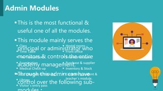 This is the most functional &
useful one of all the modules.
This module mainly serves the
principal or administrator who
monitors & controls the entire
academy management.
Through this admin can have
control over the following sub-
Admin Modules
 Class
 Time Table
 Fee Transactions
 Examination
 Medical Check-up
 Bus schedule & Tracking
 Library
 Visitor`s entry pass
 Hostel rooms
 Front office
 Financial account
 Purchase & supplier
 Inventory & Stock
 Controlling student &
teacher`s module.
 