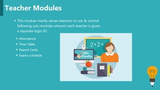  This module mainly serves teachers to use & control
following sub-modules wherein each teacher is given
a separate login ID:
Teacher Modules
 Attendance
 Time Table
 Report Cards
 Exams schedule
 