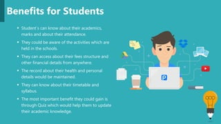  Student`s can know about their academics,
marks and about their attendance.
 They could be aware of the activities which are
held in the schools.
 They can access about their fees structure and
other financial details from anywhere.
 The record about their health and personal
details would be maintained.
 They can know about their timetable and
syllabus.
 The most important benefit they could gain is
through Quiz which would help them to update
their academic knowledge.
Benefits for Students
 