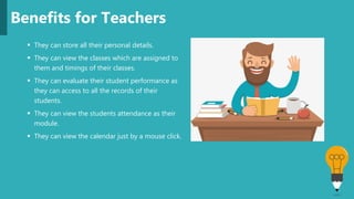  They can store all their personal details.
 They can view the classes which are assigned to
them and timings of their classes.
 They can evaluate their student performance as
they can access to all the records of their
students.
 They can view the students attendance as their
module.
 They can view the calendar just by a mouse click.
Benefits for Teachers
 