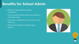  Effective & well organized academy
management
 They can monitor all the student`s and teacher`s
information easily.
 The account management can be done in much
easier way.
 They can be accessible to all their reports
anytime.
Benefits for School Admin
 