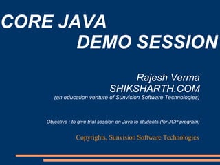 CORE JAVA
       DEMO SESSION
                                      Rajesh Verma
                                 SHIKSHARTH.COM
       (an education venture of Sunvision Software Technologies)



    Objective : to give trial session on Java to students (for JCP program)


                 Copyrights, Sunvision Software Technologies
 