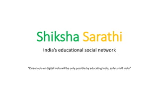 Shiksha Sarathi
India’s educational social network
“Clean India or digital India will be only possible by educating India, so lets skill India”
 