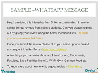 SAMPLE –WHATSAPP MESSAGE
Hey, I am doing this internship from Shiksha.com in which I have to
collect 50 real reviews from college students. Can you please help me
out by giving your review using the below mentioned link - <Attach
your unique review link here>
Once you submit the review please fill in your name , phone no and
my unique link in this Form - https://goo.gl/yHevvt
A few things you can write about are Infrastructure, Placements,
Faculties, Extra Facilities like AC, Wi-Fi, Gym Canteen Food etc.
To know more about how to write a good review – Click Here.
 